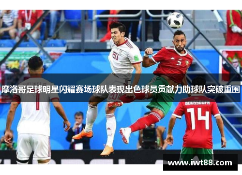 摩洛哥足球明星闪耀赛场球队表现出色球员贡献力助球队突破重围